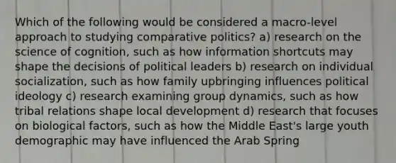 Which of the following would be considered a macro-level approach to studying comparative politics? a) research on the science of cognition, such as how information shortcuts may shape the decisions of political leaders b) research on individual socialization, such as how family upbringing influences political ideology c) research examining group dynamics, such as how tribal relations shape local development d) research that focuses on biological factors, such as how the Middle East's large youth demographic may have influenced the Arab Spring