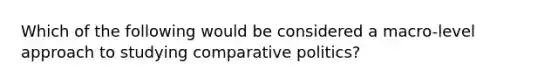 Which of the following would be considered a macro-level approach to studying comparative politics?