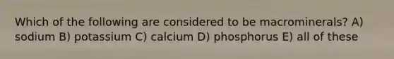 Which of the following are considered to be macrominerals? A) sodium B) potassium C) calcium D) phosphorus E) all of these