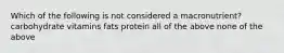 Which of the following is not considered a macronutrient? carbohydrate vitamins fats protein all of the above none of the above