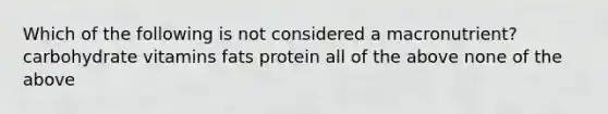 Which of the following is not considered a macronutrient? carbohydrate vitamins fats protein all of the above none of the above