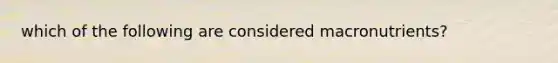 which of the following are considered macronutrients?