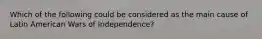 Which of the following could be considered as the main cause of Latin American Wars of Independence?