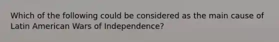 Which of the following could be considered as the main cause of Latin American Wars of Independence?