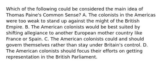 Which of the following could be considered the main idea of Thomas Paine's Common Sense? A. The colonists in the Americas were too weak to stand up against the might of the British Empire. B. The American colonists would be best suited by shifting allegiance to another European mother country like France or Spain. C. The American colonists could and should govern themselves rather than stay under Britain's control. D. The American colonists should focus their efforts on getting representation in the British Parliament.