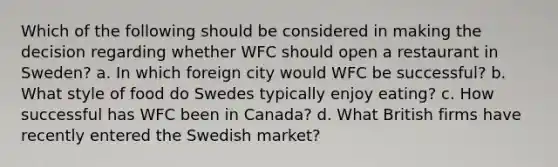 Which of the following should be considered in making the decision regarding whether WFC should open a restaurant in Sweden? a. In which foreign city would WFC be successful? b. What style of food do Swedes typically enjoy eating? c. How successful has WFC been in Canada? d. What British firms have recently entered the Swedish market?