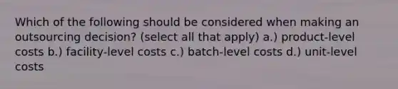 Which of the following should be considered when making an outsourcing decision? (select all that apply) a.) product-level costs b.) facility-level costs c.) batch-level costs d.) unit-level costs