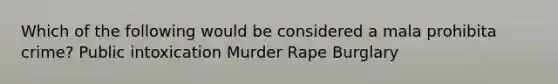 Which of the following would be considered a mala prohibita crime? Public intoxication Murder Rape Burglary