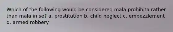 Which of the following would be considered mala prohibita rather than mala in se? a. prostitution b. child neglect c. embezzlement d. armed robbery