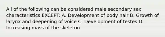 All of the following can be considered male secondary sex characteristics EXCEPT: A. Development of body hair B. Growth of larynx and deepening of voice C. Development of testes D. Increasing mass of the skeleton