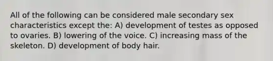 All of the following can be considered male secondary sex characteristics except the: A) development of testes as opposed to ovaries. B) lowering of the voice. C) increasing mass of the skeleton. D) development of body hair.