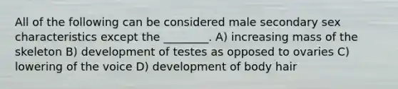 All of the following can be considered male secondary sex characteristics except the ________. A) increasing mass of the skeleton B) development of testes as opposed to ovaries C) lowering of the voice D) development of body hair