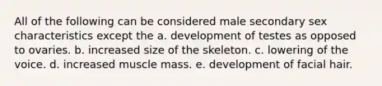 All of the following can be considered male secondary sex characteristics except the a. development of testes as opposed to ovaries. b. increased size of the skeleton. c. lowering of the voice. d. increased muscle mass. e. development of facial hair.