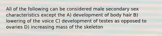 All of the following can be considered male secondary sex characteristics except the A) development of body hair B) lowering of the voice C) development of testes as opposed to ovaries D) increasing mass of the skeleton