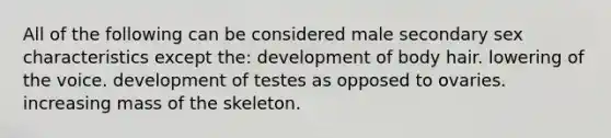 All of the following can be considered male secondary sex characteristics except the: development of body hair. lowering of the voice. development of testes as opposed to ovaries. increasing mass of the skeleton.