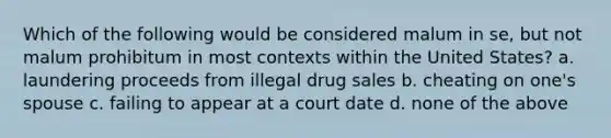 Which of the following would be considered malum in se, but not malum prohibitum in most contexts within the United States? a. laundering proceeds from illegal drug sales b. cheating on one's spouse c. failing to appear at a court date d. none of the above