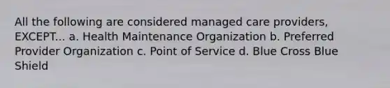 All the following are considered managed care providers, EXCEPT... a. Health Maintenance Organization b. Preferred Provider Organization c. Point of Service d. Blue Cross Blue Shield