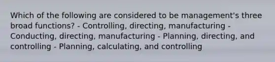 Which of the following are considered to be management's three broad functions? - Controlling, directing, manufacturing - Conducting, directing, manufacturing - Planning, directing, and controlling - Planning, calculating, and controlling