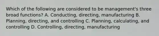 Which of the following are considered to be management's three broad functions? A. Conducting, directing, manufacturing B. Planning, directing, and controlling C. Planning, calculating, and controlling D. Controlling, directing, manufacturing