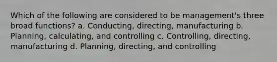 Which of the following are considered to be management's three broad functions? a. Conducting, directing, manufacturing b. Planning, calculating, and controlling c. Controlling, directing, manufacturing d. Planning, directing, and controlling