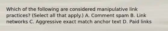 Which of the following are considered manipulative link practices? (Select all that apply.) A. Comment spam B. Link networks C. Aggressive exact match anchor text D. Paid links