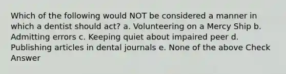 Which of the following would NOT be considered a manner in which a dentist should act? a. Volunteering on a Mercy Ship b. Admitting errors c. Keeping quiet about impaired peer d. Publishing articles in dental journals e. None of the above Check Answer