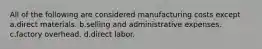 All of the following are considered manufacturing costs except a.direct materials. b.selling and administrative expenses. c.factory overhead. d.direct labor.