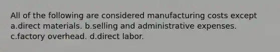 All of the following are considered manufacturing costs except a.direct materials. b.selling and administrative expenses. c.factory overhead. d.direct labor.