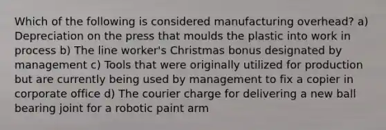 Which of the following is considered manufacturing overhead? a) Depreciation on the press that moulds the plastic into work in process b) The line worker's Christmas bonus designated by management c) Tools that were originally utilized for production but are currently being used by management to fix a copier in corporate office d) The courier charge for delivering a new ball bearing joint for a robotic paint arm