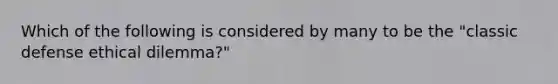 Which of the following is considered by many to be the "classic defense ethical dilemma?"