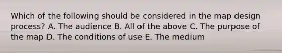 Which of the following should be considered in the map design process? A. The audience B. All of the above C. The purpose of the map D. The conditions of use E. The medium