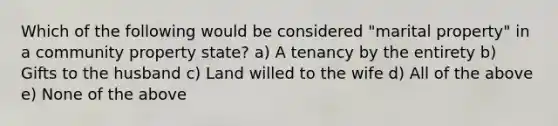 Which of the following would be considered "marital property" in a community property state? a) A tenancy by the entirety b) Gifts to the husband c) Land willed to the wife d) All of the above e) None of the above