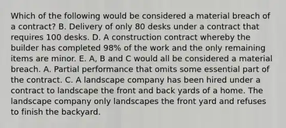 Which of the following would be considered a material breach of a contract? B. Delivery of only 80 desks under a contract that requires 100 desks. D. A construction contract whereby the builder has completed 98% of the work and the only remaining items are minor. E. A, B and C would all be considered a material breach. A. Partial performance that omits some essential part of the contract. C. A landscape company has been hired under a contract to landscape the front and back yards of a home. The landscape company only landscapes the front yard and refuses to finish the backyard.