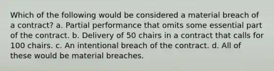 Which of the following would be considered a material breach of a contract? a. Partial performance that omits some essential part of the contract. b. Delivery of 50 chairs in a contract that calls for 100 chairs. c. An intentional breach of the contract. d. All of these would be material breaches.