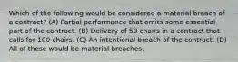 Which of the following would be considered a material breach of a contract? (A) Partial performance that omits some essential part of the contract. (B) Delivery of 50 chairs in a contract that calls for 100 chairs. (C) An intentional breach of the contract. (D) All of these would be material breaches.