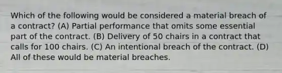 Which of the following would be considered a material breach of a contract? (A) Partial performance that omits some essential part of the contract. (B) Delivery of 50 chairs in a contract that calls for 100 chairs. (C) An intentional breach of the contract. (D) All of these would be material breaches.