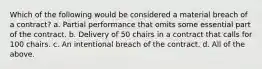 Which of the following would be considered a material breach of a contract? a. Partial performance that omits some essential part of the contract. b. Delivery of 50 chairs in a contract that calls for 100 chairs. c. An intentional breach of the contract. d. All of the above.