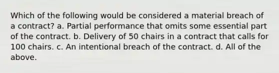 Which of the following would be considered a material breach of a contract? a. Partial performance that omits some essential part of the contract. b. Delivery of 50 chairs in a contract that calls for 100 chairs. c. An intentional breach of the contract. d. All of the above.