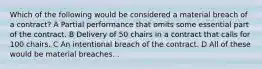 Which of the following would be considered a material breach of a contract? A Partial performance that omits some essential part of the contract. B Delivery of 50 chairs in a contract that calls for 100 chairs. C An intentional breach of the contract. D All of these would be material breaches. .