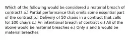 Which of the following would be considered a material breach of contract? a.) Partial performance that omits some essential part of the contract b.) Delivery of 50 chairs in a contract that calls for 100 chairs c.) An intentional breach of contract d.) All of the above would be material breaches e.) Only a and b would be material breaches