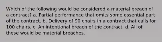 Which of the following would be considered a material breach of a contract? a. Partial performance that omits some essential part of the contract. b. Delivery of 90 chairs in a contract that calls for 100 chairs. c. An intentional breach of the contract. d. All of these would be material breaches.