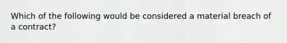 Which of the following would be considered a material breach of a contract?