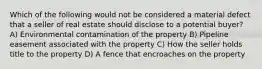 Which of the following would not be considered a material defect that a seller of real estate should disclose to a potential buyer? A) Environmental contamination of the property B) Pipeline easement associated with the property C) How the seller holds title to the property D) A fence that encroaches on the property