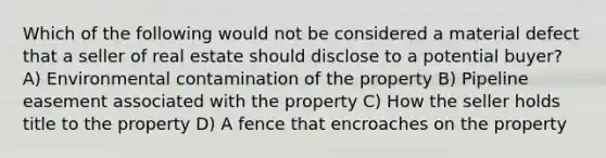 Which of the following would not be considered a material defect that a seller of real estate should disclose to a potential buyer? A) Environmental contamination of the property B) Pipeline easement associated with the property C) How the seller holds title to the property D) A fence that encroaches on the property