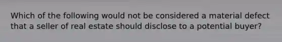 Which of the following would not be considered a material defect that a seller of real estate should disclose to a potential buyer?