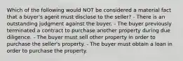 Which of the following would NOT be considered a material fact that a buyer's agent must disclose to the seller? - There is an outstanding judgment against the buyer. - The buyer previously terminated a contract to purchase another property during due diligence. - The buyer must sell other property in order to purchase the seller's property. - The buyer must obtain a loan in order to purchase the property.