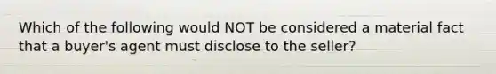 Which of the following would NOT be considered a material fact that a buyer's agent must disclose to the seller?