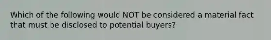 Which of the following would NOT be considered a material fact that must be disclosed to potential buyers?