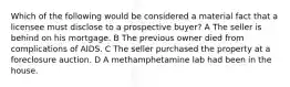 Which of the following would be considered a material fact that a licensee must disclose to a prospective buyer? A The seller is behind on his mortgage. B The previous owner died from complications of AIDS. C The seller purchased the property at a foreclosure auction. D A methamphetamine lab had been in the house.