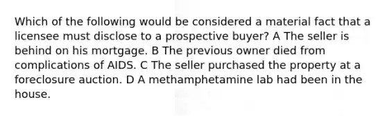 Which of the following would be considered a material fact that a licensee must disclose to a prospective buyer? A The seller is behind on his mortgage. B The previous owner died from complications of AIDS. C The seller purchased the property at a foreclosure auction. D A methamphetamine lab had been in the house.